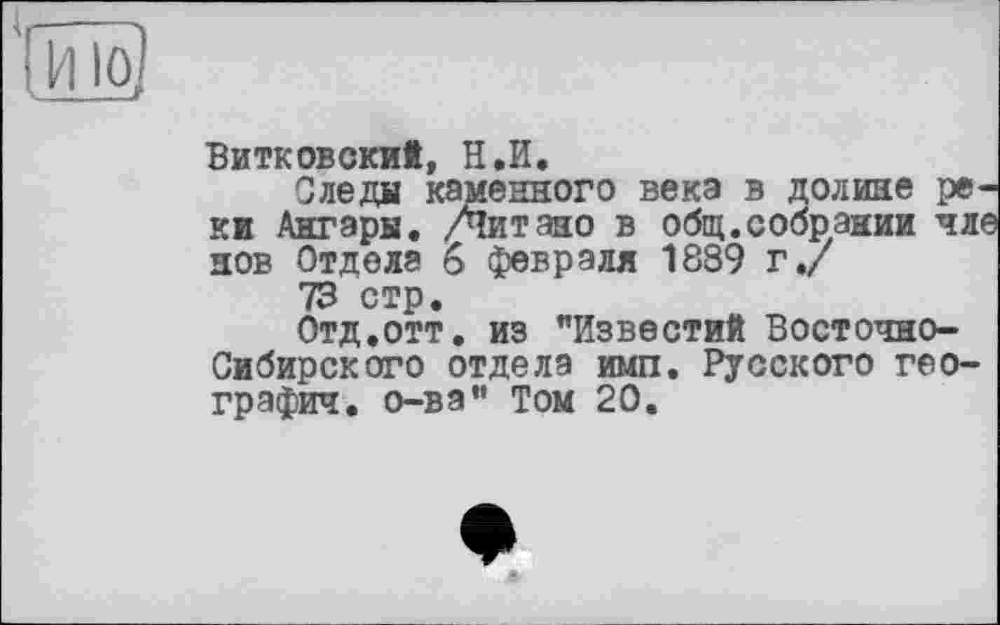 ﻿10,
Витковский, Н.И.
Следи каменного века в долине реки Ангары. /Читано в общ.собрании чле нов Отдела 6 февраля 1889 г./
73 стр.
Отд.отт. из "Известий Восточно-Сибирского отдела имп. Русского географии. о-ва" Том 20.